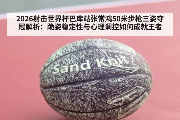 2026射击世界杯巴库站张常鸿50米步枪三姿夺冠解析:跪姿稳定性与心理调控如何成就王者