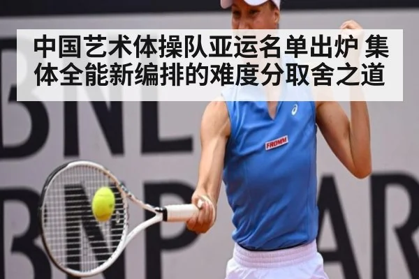 中国艺术体操队亚运名单出炉 集体全能新编排的难度分取舍之道