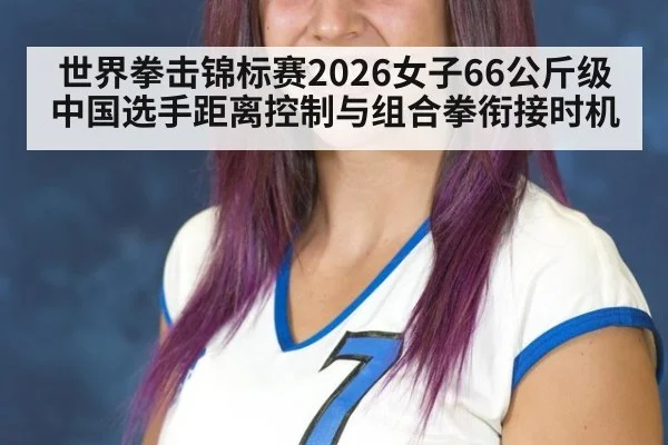 世界拳击锦标赛2026女子66公斤级 中国选手距离控制与组合拳衔接时机
