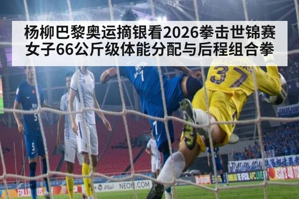 杨柳巴黎奥运摘银看2026拳击世锦赛女子66公斤级体能分配与后程组合拳