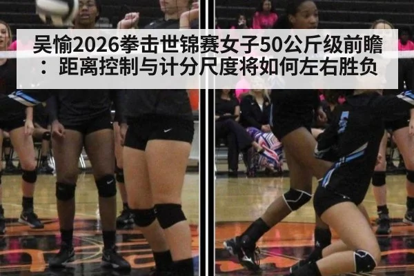 吴愉2026拳击世锦赛女子50公斤级前瞻：距离控制与计分尺度将如何左右胜负
